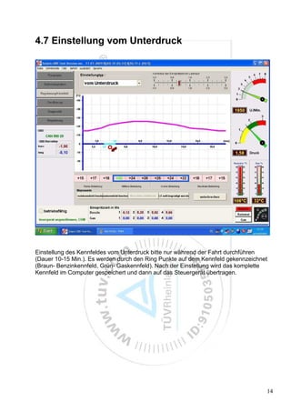 4.7 Einstellung vom Unterdruck




Einstellung des Kennfeldes vom Unterdruck bitte nur während der Fahrt durchführen
(Dauer 10-15 Min.). Es werden durch den Ring Punkte auf dem Kennfeld gekennzeichnet
(Braun- Benzinkennfeld, Grün- Gaskennfeld). Nach der Einstellung wird das komplette
Kennfeld im Computer gespeichert und dann auf das Steuergerät übertragen.




                                                                                  14
 