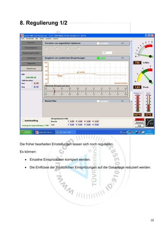 8. Regulierung 1/2




Die früher bearbeiten Einstellungen lassen sich noch regulieren.

Es können:

   •   Einzelne Einsprizdüsen korrigiert werden.

   •   Die Einflüsse der zusätzlichen Einspritzungen auf die Gasanlage reduziert werden.




                                                                                       18
 