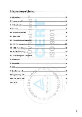 Inhaltsverzeichnis:
1. Allgemeines...............................................................................................................3

2. Parameterwahl.........................................................................................................4

3. Selbstadoption..........................................................................................................6

4. Kennfeld....................................................................................................................7

4.1. Standardkennfeld..................................................................................................8

4.2. Speichern................................................................................................................9

4.3. Forgeschrittenes Kennfeld..................................................................................10

4.4. Die 3D-Anzeige....................................................................................................11

4.5. OBD-Korrekturen...............................................................................................12

4.6. Autokalibrierung.................................................................................................13

4.7. Einstellung vom Unterduck................................................................................14

5. Oscilloscop...............................................................................................................15

6. Diagnostik................................................................................................................16

7. OBD..........................................................................................................................17

8. Regulierung 1/2 ......................................................................................................18

8.1 Regulierung 2/2 ....................................................................................................19

9.0 CAN, KWP, ISO...................................................................................................20

10. Extras.....................................................................................................................21




                                                                                                                                     2
 