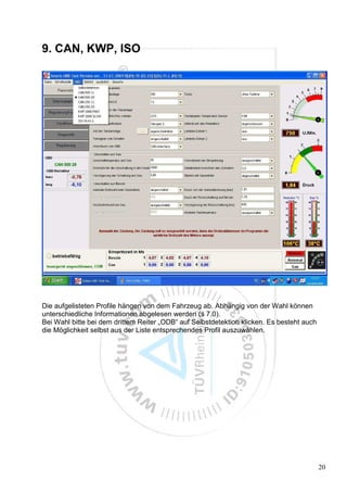 9. CAN, KWP, ISO




Die aufgelisteten Profile hängen von dem Fahrzeug ab. Abhängig von der Wahl können
unterschiedliche Informationen abgelesen werden (s 7.0).
Bei Wahl bitte bei dem drittem Reiter „ODB“ auf Selbstdetektion klicken. Es besteht auch
die Möglichkeit selbst aus der Liste entsprechendes Profil auszuwählen.




                                                                                           20
 