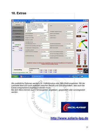 10. Extras




Als zusätzliche Optionen werden u.A. Vollbildmodus oder Skin-Wahl angeboten. Mit der
Leertaste lässt sich auch jederzeit zwischen Benzin und Gas umschalten, was auch bei
Extras entsprechend angekreuzt werden muss.
Bei dem Menü können auch Fahrzeugdaten abgelesen, gespeichert oder zurückgesetzt
werden.




                                            http://www.solaris-lpg.de

                                                                                       21
 