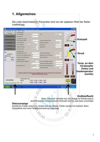 1. Allgemeines

Die unten beschriebenen Parameter sind von der späteren Wahl der Reiter
unabhängig.




                                                                    ←Drehzahl



                                                                    ←Druck


                                                                       Temp. an dem
                                                                         Verdampfer
                                                                          (links) und
                                                                      Gastemperatur
                                                                              (rechts)




↑                                                         ↑            Kraftstoffwahl:
                                Beim „Automat“ befindet sich die Anlage im Wartezustand,
                    beim Erreichen entsprechender Drehzahl wird es aufs Gas umschaltet.
Statusanzeige
Sobald ein Fehler vorkommt, ändert sich der Status. Fehler werden rot markiert. Beim
Doppelklick wird eine Fehlerbeschreibung angezeigt.




                                                                                       3
 