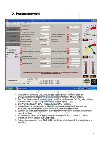 2. Parameterwahl


      1                                                 15
      2

      3                                                 16
      4                                                 17
      5                                                 18
      6                                                 19
      7

      8                                                 20
      9                                                 21
      10                                                22

      11                                                23
      12                                                24
      13                                                25
      14
                                                        26




 1. Auswahl der Zündung. Die Zündung soll so ausgewählt werden, dass der
    Drehzahlmesser im Programm die wirkliche Drehzahl des Motors anzeigt.
 2. Die Wahl die Art vom Spannungsignal zum Drehzahlablesen. 5V - Signalabnahnme
    vom Benzin-ECU; 12V - Signalabnahme von der Spule
 3. Die Wahl die Gas-Art: LPG - Propan-Butan; CNG - Erdgas.
 4. Auswahl der Art der Gaseinpritzdüse. Es ist möglich selbst die Parameter der
    Einspritzdüse zu definieren, wenn sie nicht in der Liste vorkommen.
 5. Wählen Sie die Reservesensorart aus oder konfigurieren Sie manuell anstatt nach
    dem Anschluss
 6. Ein- und Abschalten vom Tonsignal generierten durch den Schalter, z.B. beim
    Umschalten vom Benzin- auf Gasbetrieb.
 7. Art des Anschlusses : Kein OBD, ODB mithilfe vom Interface, Online-Verbindung o.
    Interface.




                                                                                   4
 