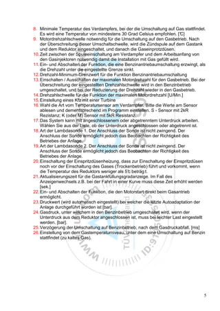 8. Minimale Temperatur des Verdampfers, bei der die Umschaltung auf Gas stattfindet.
    Es wird eine Temperatur von mindestens 30 Grad Celsius empfohlen. [°     C]
9. Motordrehzahlschwelle notwendig für die Umschaltung auf den Gasbetrieb. Nach
    der Überschreitung dieser Umschaltschwelle, wird die Zündspule auf dem Gastank
    und dem Reduktor eingeschaltet, und danach die Gaseinprotzdüsen.
10. Zeit zwischen der Spuleeinschaltung am Verdampfer und dem Arbeitsanfang von
    den Gasinjektoren notwendig damit die Installation mit Gas gefüllt wird.
11. Ein- und Abschalten der Funktion, die eine Benzinantriebaumschaltung erzwingt, als
    die Drehzahl unter die eingestellte Grenze sinkt.
12. Drehzahl-Minimum-Grenzwert für die Funktion Benzinantriebaumschaltung
13. Einschalten / Ausschalten der maximalen Motordrehzahl für den Gasbetrieb. Bei der
    Überschreitung der eingestellten Drehzahlschwelle wird in den Benzinbetrieb
    umgeschaltet, und bei der Reduzierung der Drehzahl wieder in den Gasbetrieb.
14. Drehzahlschwelle für die Funktion der maximalen Motordrehzahl [U/Min.]
15. Einstellung eines Kfz mit einer Turbine
16. Wahl die Art vom Temperatursensor am Verdampfer. Bitte die Werte am Sensor
    ablesen und dementsprechend im Programm einstellen. S - Sensor mit 2kR
    Rezistanz; K (oder M) Sensor mit 5kR Resistanz.
17. Das System kann mit angeschlossenem oder abgetrenntem Unterdruck arbeiten.
    Wählen Sie aus der Liste, ob der Unterdruck angeschlossen oder abgetrennt ist.
18. Art der Lambdasonde 1. Der Anschluss der Sonde ist nicht zwingend. Der
    Anschluss der Sonde ermöglicht jedoch das Beobachten der Richtigkeit des
    Betriebes der Anlage.
19. Art der Lambdasonde 2. Der Anschluss der Sonde ist nicht zwingend. Der
    Anschluss der Sonde ermöglicht jedoch das Beobachten der Richtigkeit des
    Betriebes der Anlage.
20. Einschaltung der Einspritzdüsenheizung, dass zur Einschaltung der Einspritzdüsen
    noch vor der Einschaltung des Gases (Trockenbetrieb) führt und vorkommt, wenn
    die Temperatur des Reduktors weniger als 5° beträg t.
                                                 c
21. Aktualisierungszeit für die Gastankfüllungsgradanzeige. Im Fall des
    Anzeigenwechsels z.B. bei der Fahrt in einer Kurve muss diese Zeit erhöht werden
    [sek.]
22. Ein- und Abschalten der Funktion, die den Motorstart direkt beim Gasantrieb
    ermöglicht.
23. Druckwert (wird automatisch eingestellt) bei welcher die letzte Autoadaptation der
    Anlage durchgeführt worden ist [bar].
24. Gasdruck, unter welchem in den Benzinbetrieb umgeschaltet wird, wenn der
    Unterdruck aus dem Reduktor angeschlossen ist, muss bei leichter Last eingestellt
    werden. [bar].
25. Verzögerung der Umschaltung auf Benzinbetrieb, nach dem Gasdruckabfall. [ms]
26. Einstellung von dem Gastemperaturniveau, unter dem eine Umschaltung auf Benzin
    stattfindet (zu kaltes Gas).




                                                                                     5
 