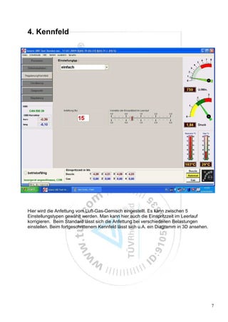 4. Kennfeld




Hier wird die Anfettung vom Luft-Gas-Gemisch eingestellt. Es kann zwischen 5
Einstellungstypen gewählt werden. Man kann hier auch die Einspritzzeit im Leerlauf
korrigieren. Beim Standard lässt sich die Anfettung bei verschiedenen Belastungen
einstellen. Beim fortgeschrittenem Kennfeld lässt sich u.A. ein Diagramm in 3D ansehen.




                                                                                          7
 