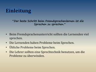 “Der beste Schritt beim Fremdsprachenlernen ist die
Sprachen zu sprechen.”
• Beim Fremdsprachenunterricht sollten die Lernenden viel
sprechen.
• Die Lernenden haben Probleme beim Sprechen.
• Übliche Probleme beim Sprechen.
• Die Lehrer sollten eine Sprechtechnik benutzen, um die
Probleme zu überwinden.
 