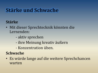 Stärke
• Mit dieser Sprechtecknik könnten die
Lernenden:
- aktiv sprechen
- ihre Meinung kreativ äußern
- Konzentration üben.
Schwache
• Es würde lange auf die weitere Sprechchancen
warten
 