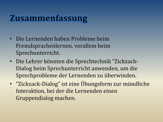 • Die Lernenden haben Probleme beim
Fremdsprachenlernen, vorallem beim
Sprechunterricht.
• Die Lehrer könnten die Sprechtechnik “Zickzack-
Dialog beim Sprechunterricht anwenden, um die
Sprechprobleme der Lernenden zu überwinden.
• “Zickzack-Dialog” ist eine Übungsform zur mündliche
Interaktion, bei der die Lernenden einen
Gruppendialog machen.
 