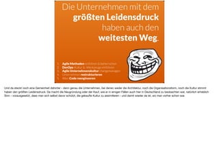 ä
Die Unternehmen mit dem  
größten Leidensdruck  
haben auch den  
weitesten Weg.
1. Agile Methoden einführen & beherrschen
2. DevOps-Kultur & -Werkzeuge einführen
3. Agile Unternehmenskultur changemanagen
4. Unternehmen restrukturieren
5. Allen Code reengineeren
Und da steckt noch eine Gemeinheit dahinter - denn genau die Unternehmen, bei denen weder die Architektur, noch die Organisationsform, noch die Kultur stimmt
haben den größten Leidensdruck. Da macht die Neugründung oder der Kauf, wie er in einigen Fällen auch hier in Deutschland zu beobachten war, natürlich erheblich
Sinn - vorausgesetzt, dass man sich selbst davor schützt, die gekaufte Kultur zu assimilieren - und damit wieder da ist, wo man vorher schon war. 

 