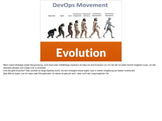 ä
Evolution
Wenn meine Strategie weder Neugründung, noch Kauf oder mittelfristige Insolvenz ist habe ich eine Evolution vor mir, bei der ich jeden Schritt mitgehen muss, um den
nächsten jenseits vom Cargo Cult zu erreichen. 

Und wie geht Evolution? Man probiert so lange Spezies durch, bis sich emergent etwas ergibt, was in meiner Umgebung am besten funktioniert. 

(Das Bild ist super, und ich habe viele Orte gefunden, an denen es genutzt wird - aber nicht den Ursprünglichen Ort.
 