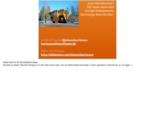 ä
„Jetzt MicroServices?!
Wir haben doch nicht 
mal Agil hinbekommen.  
Geschweige denn DevOps.“
Kritik & Fragen: @johannhartmann
hartmann@mayﬂower.de
 
Slides mit Tonspur:
http://slideshare.net/johannhartmann
Vielen Dank für Ihr Durchhaltevermögen.

Die Idee zu diesem Talk kam übrigens von dem Satz rechts oben, den ein befreundeter Entwickler in einem grösseren Unternehmen zu mir sagte :-)
 