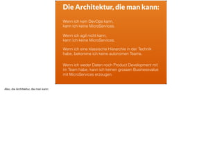 ä
Die Architektur, die man kann:
Wenn ich kein DevOps kann,  
kann ich keine MicroServices.
Wenn ich eine klassische Hierarchie in der Technik
habe, bekomme ich keine autonomen Teams.
Wenn ich weder Daten noch Product Development mit
im Team habe, kann ich keinen grossen Businessvalue
mit MicroServices erzeugen.
Wenn ich agil nicht kann,  
kann ich keine MicroServices.
Also, die Architektur, die man kann:
 