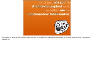 ä
Es ist egal, wie gut die
Architektur geplant wird.
Sie enthält nie die  
unbekannten Unbekannten.
Und da haben wir damals die erste Frustration erlebt. Völlig egal, wie viel Aufwand wir in Architektur gesteckt haben, es gab immer Dinge, die man im Zusammenspiel
übersehen hat.
 