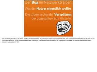 ä
Der Bug im Netzwerktreiber.
Was der Nutzer eigentlich wollte.
Die „überraschende“ Verspätung
der zugesagten Schnittstelle.
Und wir kennen das alle aus der Praxis. Der Bug im Netzwerktreiber, der uns auf eine andere Device wechseln lässt. Das undokumentierte Verhalten der API, das uns ein
Proxy-Layer aufzwingt, um ein konsistentes Verhalten zu erzeugen. Die Überraschende Verspätung der zugesagten Schnittstelle, die zu einem Wechsel des SAAS-
Anbieters kurz vor Launch führt.
 
