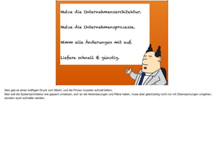 ä
Nutze die Unternehmensarchitektur.
Nutze die Unternehmensprozesse.
Nimm alle Änderungen mit auf.
Liefere schnell & günstig.
Also gab es einen kräftigen Druck vom Markt, und die Firmen mussten schnell liefern.  
Man soll die Systemarchitektur wie geplant umsetzen, sich an die Vereinbarungen und Pläne halten, muss aber gleichzeitig nicht nur mit Überraschungen umgehen,
sondern auch schneller werden.
 