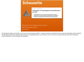 Schauseite 
Attraktive Darstellung nach aussen
Wertformulierungen
geschönt
Die Schauseite wiederum ist die Seite, mit der man sich nach draussen darstellt - im eigenen Interesse. Unsere Branche ist da quasi der Grossmeister, dass ist schlicht
der HR-Situation geschuldet. Die Showseite erzeugt immer lustige Dissonanzen, wenn Leute von innen mit Leuten von aussen über das Unternehmen diskutieren.
„Flache Hierarchien“ ist so ein Klassiker der Showseite.
 