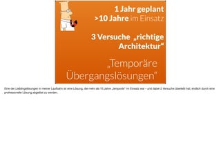 ä
„Temporäre  
Übergangslösungen“
1 Jahr geplant 
>10 Jahre im Einsatz
3 Versuche „richtige
Architektur“
Eine der Lieblingslösungen in meiner Laufbahn ist eine Lösung, die mehr als 10 Jahre „temporär“ im Einsatz war - und dabei 2 Versuche überlebt hat, endlich durch eine
professionelle Lösung abgelöst zu werden.
 