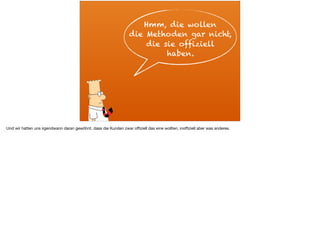 Hmm, die wollen
die Methoden gar nicht,
die sie offiziell
haben.
Und wir hatten uns irgendwann daran gewöhnt, dass die Kunden zwar oﬃziell das eine wollten, inoﬃziell aber was anderes.
 