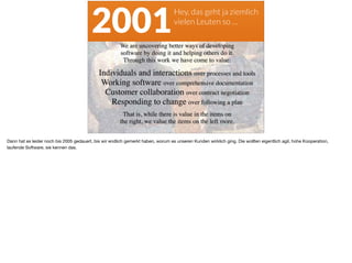 Hey, das geht ja ziemlich  
vielen Leuten so …
2001
Dann hat es leider noch bis 2005 gedauert, bis wir endlich gemerkt haben, worum es unseren Kunden wirklich ging. Die wollten eigentlich agil, hohe Kooperation,
laufende Software, sie kennen das.
 