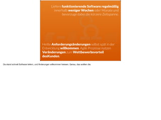 ä
Liefere funktionierende Software regelmäßig
innerhalb weniger Wochen oder Monate und
bevorzuge dabei die kürzere Zeitspanne.
Heiße Anforderungsänderungen selbst spät in der
Entwicklung willkommen. Agile Prozesse nutzen
Veränderungen zum Wettbewerbsvorteil
desKunden.
Da stand schnell Software liefern, und Änderungen willkommen heissen. Genau, das wollten die.
 