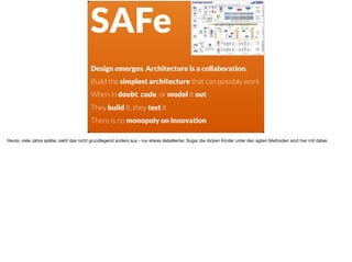 ä
:_
Design emerges. Architecture is a collaboration.
Build the simplest architecture that can possibly work
When in doubt, code, or model it out
They build it, they test it
There is no monopoly on innovation
SAFe
Heute, viele Jahre später, sieht das nicht grundlegend anders aus - nur etwas detaillierter. Sogar die dicken Kinder unter den agilen Methoden sind hier mit dabei.
 