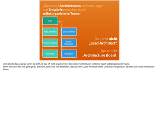 CTO
Lead Architect Lead Architect
Senior Architect
Senior
Developer
Developer Developer
Da steht nicht
„Lead Architect“.
Auch nicht
„Architecture Board“
„Die besten Architekturen, Anforderungen  
und Entwürfe entstehen durch  
selbstorganisierte Teams.“
Und obwohl das so lange schon da steht, ist das oft nicht angekommen: Die besten Architekturen entstehen durch selbstorganisierte Teams.

Wenn man sich den Text ganz genau anschaut, dann wird man feststellen, dass da nicht „Lead Architect“ steht. Und noch mal genauer: da steht auch nicht Architecture
Board.
 