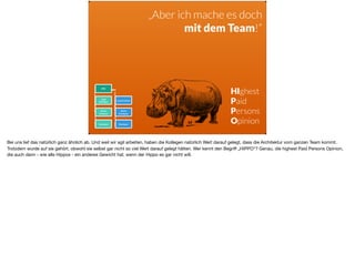 CTO
Lead
Architect
Lead Architect
Senior
Architect
Senior
Developer
Developer Developer
„Aber ich mache es doch  
mit dem Team!“
HIghest
Paid
Persons
Opinion
Bei uns lief das natürlich ganz ähnlich ab. Und weil wir agil arbeiten, haben die Kollegen natürlich Wert darauf gelegt, dass die Architektur vom ganzen Team kommt.
Trotzdem wurde auf sie gehört, obwohl sie selbst gar nicht so viel Wert darauf gelegt hätten. Wer kennt den Begriﬀ „HIPPO“? Genau, die highest Paid Persons Opinion,
die auch dann - wie alle Hippos - ein anderes Gewicht hat, wenn der Hippo es gar nicht will.
 