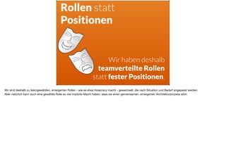 ä
Rollen statt
Positionen
Wir haben deshalb
teamverteilte Rollen
statt fester Positionen.
Wir sind deshalb zu teamgewählten, emergenten Rollen - wie es etwa Holacracy macht - gewechselt, die nach Situation und Bedarf angepasst werden. 

Aber natürlich kann auch eine gewählte Rolle so viel implizite Macht haben, dass sie einen gemeinsamen, emergenten Architekturprozess stört.
 