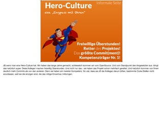 ä
Hero-Culture
Freiwillige Überstunden!
Retter des Projektes!
Das größte Commit(ment)!
Kompetenzträger Nr. 1!
aka „Engpass mit Ohren“
Informale Seite
zB wenn man eine Hero-Culture hat. Wir haben das lange Jahre gemacht, schliesslich kommen wir vom OpenSource. Und vom Standpunkt des Vorgesetzten aus klingt
das natürlich super. Diese Kollegen machen freiwillig Überstunden. Und nicht nur das - sie haben das Projekt schon mehrfach gerettet. Und natürlich kommen von Ihnen
deutlich mehr Commits als von den anderen. Denn sie haben am meisten Kompetenz. So viel, dass sie oft die Kollegen darum bitten, bestimmte Code-Stellen nicht
anzufassen, weil sie die einzigen sind, die das nötige Knowhow mitbringen.
 