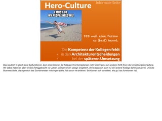 ä
Hero-Culture
Die Kompetenz der Kollegen fehlt
- in den Architekturentscheidungen
- bei der späteren Umsetzung
DDD weil eine Person
es (fast) kennt.
Informale Seite
Das resultiert in gleich zwei Dysfunktionen. Zum einen können die Kollegen Ihre Kompetenzen nicht einbringen, zum anderen fehlt ihnen die Umsetzungskompetenz.

Wir selbst haben es allen Ernstes fertiggebracht vor Jahren Domain Driven Design eingeführt, ohne dass sich auch nur ein anderer Kollege damit auskannte. Und die
Business-Seite, die eigentlich das Domainwissen mitbringen sollte, hat davon nie erfahren. Sie können sich vorstellen, wie gut das funktioniert hat.
 