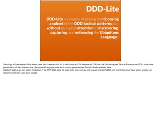 ä
DDD-Lite
DDD-Lite is a means of picking and choosing
a subset of the DDD tactical patterns, but
without giving full attention to discovering,
capturing, and enhancing the Ubiquitous
Language."
Das klingt auf den ersten Blick albern, aber taucht erstaunlich oft in der Praxis auf. Ein Beispiel ist DDD-lite, die Einführung der Tactical Patterns von DDD, ohne dass
gemeinsam mit den Nutzern eine Ubiquituous Language oder auch nur ein gemeinsames Domain Model etabliert wäre. 

Vielleicht liegt es an den vielen Kontakten in der PHP-Welt, aber ich wäre froh, wenn ich ab und zu auch mal ein CQRS und Event-Sourcing-Tupel sehen würde, von
dessen Events der User auch wüsste.
 