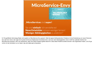 ä
MicroService-Envy
„MicroServices sind super!
Sie sind einfach! Ich verstehe es!
Neue Entwickler müssen weniger lernen!
Weniger Abhängigkeiten zu anderen!“
Im ThoughtWorks Technology Radar wird explizit vor MicroService-Envy gewarnt. Weil die eigene Softwarestruktur Probleme mit der Einarbeitung von neuen Personen
hat, weil man nicht in der Lage ist ein gutes Continuous Deployment hinzubekommen, weil man seine Abhängigkeiten nicht im Griﬀ hat- deshalb möchte man
MicroServices einführen, denn sie versprechen, dass man diese Probleme gelöst bekommt. Dass diese Probleme andere Gründe in der Organisation haben, und oft gar
nichts mit der Architektur zu tun haben, das wird dabei gerne übersehen.
 