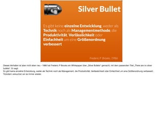 ä
Silver Bullet
Es gibt keine einzelne Entwicklung, weder als
Technik noch als Managementmethode, die
Produktivität, Verlässlichkeit oder
Einfachheit um eine Größenordnung
verbessert
Frederic P Brooks, 1986
Dieses Verhalten ist aber nicht eben neu - 1986 hat Frederic P Brooks ein Whitepaper über „Silver Bullets“ gemacht, mit dem passenden Titel „There are no silver
bullets“. Er sagt: 

Es gibt keine einzelne Entwicklung, weder als Technik noch als Management, die Produktivität, Verlässlichkeit oder Einfachheit um eine Größenordnung verbessert.
Trotzdem versuchen wir es immer wieder.
 