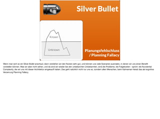 ä
Silver Bullet
Known  
Unknown Planungsfehlschluss
/ Planning Fallacy
Wenn man sich so ein Silver Bullet anschaut, dann verstehen wir den Nutzen sehr gut, und können uns viele Szenarien ausmalen, in denen wir uns einen Beneﬁt
vorstellen können. Was wir aber nicht sehen, und da sind wir wieder bei den unbekannten Unbekannten, sind die Probleme, die Folgekosten - sprich: die Accidental
Complexity, die wir uns mit dieser Architektur eingekauft haben. Das geht natürlich nicht nur uns so, sondern allen Menschen, beim Kahneman heisst das als kognitive
Verzerrung Planning Fallacy.
 