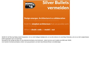 ä
Design emerges. Architecture is a collaboration. 
(Wissen & Folgenabschätzung vergrössern)
Build the simplest architecture that can possibly work 
(KISS & YAGNI)
When in doubt, code, or model it out 
(Architectural Spikes)
Silver Bullets
vermeiden
Abhilfe für die Planning Fallacy bietet Kooperation. Um so mehr Kollegen beteiligt sind, um so eher erkenne ich zukünftige Obstacles, und um so mehr vergleichbares
Erfahrungswissen kann ich einbringen. 

Das gleiche Ziel verfolgt die Bitte um die einfachste Architektur die funktioniert - daher kommen auch Ansätze wie KISS oder YAGNI.  
Und natürlich Architectural Spikes, einfach mal auszuprobieren und damit das fehlende Wissen vervollständigen.
 