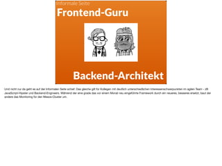 ä
Frontend-Guru
Backend-Architekt
Informale Seite
Und nicht nur da geht es auf der Informalen Seite schief. Das gleiche gilt für Kollegen mit deutlich unterschiedlichen Interessenschwerpunkten im agilen Team - zB
JavaScript-Hipster und Backend-Engineers. Während der eine grade das vor einem Monat neu eingeführte Framework durch ein neueres, besseres ersetzt, baut der
andere das Monitoring für den Mesos-Cluster um.
 