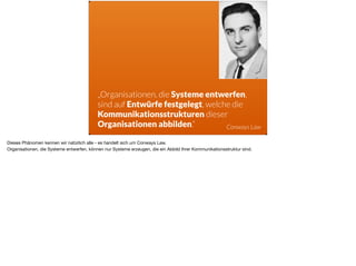 ä
„Organisationen, die Systeme entwerfen,
sind auf Entwürfe festgelegt, welche die
Kommunikationsstrukturen dieser
Organisationen abbilden.“ Conways Law
Dieses Phänomen kennen wir natürlich alle - es handelt sich um Conways Law. 

Organisationen, die Systeme entwerfen, können nur Systeme erzeugen, die ein Abbild Ihrer Kommunikationsstruktur sind. 

 