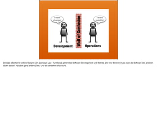 ä
DevOps zitiert eine weitere Variante von Conways Law - funktional getrenntes Software-Development und Betrieb. Der eine Bereich muss zwar die Software des anderen
laufen lassen, hat aber ganz andere Ziele. Und sie verstehen sich nicht.
 