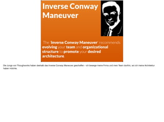 ä
Inverse Conway
Maneuver
The 'Inverse Conway Maneuver' recommends
evolving your team and organizational
structure to promote your desired
architecture.
Die Jungs von Thoughworks haben deshalb das Inverse Conway Maneuver geschaﬀen - ich bewege meine Firma und mein Team dorthin, wo ich meine Architektur
haben möchte.
 