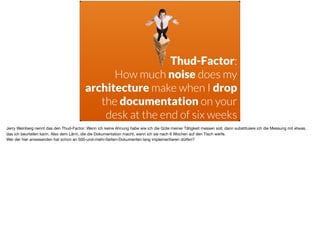 ä
Thud-Factor: 
How much noise does my
architecture make when I drop
the documentation on your
desk at the end of six weeks
Jerry Weinberg nennt das den Thud-Factor: Wenn ich keine Ahnung habe wie ich die Güte meiner Tätigkeit messen soll, dann substituiere ich die Messung mit etwas,
das ich beurteilen kann. Also dem Lärm, die die Dokumentation macht, wenn ich sie nach 6 Wochen auf den Tisch werfe.

Wer der hier anwesenden hat schon an 500-und-mehr-Seiten-Dokumenten lang implementieren dürfen?
 
