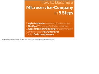 How to Become a  
Microservice-Company  
in 5 Steps
1. Agile Methoden einführen & beherrschen
2. DevOps-Werkzeuge & -Kultur einführen
3. Agile Unternehmenskultur changemanagen
4. Unternehmen restrukturieren
5. Allen Code reengineeren
Der Nachteil an der Geschichte ist aber, dass man nur die formale Seite so frei deﬁnieren kann.
 