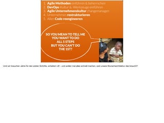 ä
1. Agile Methoden einführen & beherrschen
2. DevOps-Kultur & -Werkzeuge einführen
3. Agile Unternehmenskultur changemanagen
4. Unternehmen restrukturieren
5. Allen Code reengineeren
SO YOU MEAN TO TELL ME 
YOU WANT TO DO  
ALL 5 STEPS  
BUT YOU CAN’T DO  
THE 1ST?
Und wir brauchen Jahre für den ersten Schritte, scheitern oft - und wollen mal alles schnell machen, weil unsere Wunscharchitektur das braucht?
 