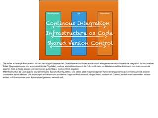 ä
Development Q.A. Operations
Continous Integration
Infrastructure as Code
Shared Version Control
Die vorher schwierige Kooperation mit den nachträglich angesetzten Qualitätsverantwortlichen wurde durch eine gemeinsame kontinuierliche Integration zu kooperativer
Arbeit. Regressionstests sind automatisch in die CI gefallen, und auf einmal brauchte sich die Q.A. nicht mehr um Wiederkehrerfehler kümmern, und man konnte die
eigenen Tests in Code giessen und damit einen guten Stapel Donkey-Work abgeben. 

Mit Infrastructure as Code gab es eine gemeinsame Basis für Konﬁguration, und weil es alles im gemeinsamen Versionsmanagement war, konnten auch die anderen
unmittelbar damit arbeiten. Die Änderungen an Infrastruktur sind keine Frage von Produktions-Changes mehr, sondern ein Commit, der bei einer bestimmten Version
einfach mit übernommen wird. Automatisiert getestet, versteht sich.
 