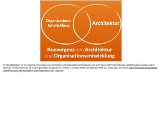 Organisations-
Entwicklung Architektur
Konvergenz von Architektur
und Organisationsentwicklung
Im Resultat haben wir eine teilweise Konvergenz von Architektur und Organisationsentwicklung. Und auch davon hat Frederic Brooks natürlich schon geredet, und im
Rahmen von MicroServices ist es akut geworden. Es gibt einen schönen (= kurzen) Artikel von Eberhard Wolﬀ von innoQ dazu auf Heise: http://www.heise.de/developer/
artikel/Microservices-Architektur-oder-Organisation-2671835.html
 