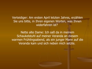 Verteidiger: Am ersten April letzten Jahres, erzählen Sie uns bitte, in Ihren eigenen Worten, was Ihnen widerfahren ist?  Nette alte Dame: Ich saß da in meinem Schaukelstuhl auf meiner Veranda an diesem warmen Frühlingsabend, als ein junger Mann auf die Veranda kam und sich neben mich setzte.  