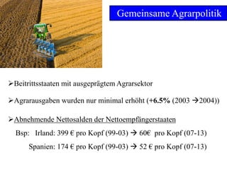 6
Gemeinsame Agrarpolitik
Abnehmende Nettosalden der Nettoempfängerstaaten
Bsp: Irland: 399 € pro Kopf (99-03)  60€ pro Kopf (07-13)
Spanien: 174 € pro Kopf (99-03)  52 € pro Kopf (07-13)
Beitrittsstaaten mit ausgeprägtem Agrarsektor
Agrarausgaben wurden nur minimal erhöht (+6.5% (2003 2004))
 