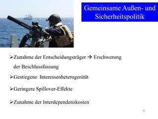 7
Gemeinsame Außen- und
Sicherheitspolitik
Zunahme der Entscheidungsträger  Erschwerung
der Beschlussfassung
Geringere Spillover-Effekte
Gestiegene Interessenheterogenität
Zunahme der Interdependenzkosten
 