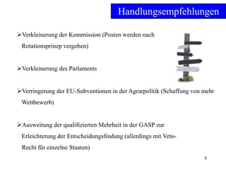 8
Handlungsempfehlungen
Verkleinerung der Kommission (Posten werden nach
Rotationsprinzp vergeben)
Verkleinerung des Parlaments
Verringerung der EU-Subventionen in der Agrarpolitik (Schaffung von mehr
Wettbewerb)
Ausweitung der qualifizierten Mehrheit in der GASP zur
Erleichterung der Entscheidungsfindung (allerdings mit Veto-
Recht für einzelne Staaten)
 