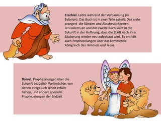 Ezechiél. Lebte während der Verbannung (in
Babylon). Das Buch ist in zwei Teile geteilt: Das erste
prangert die Sünden und Abscheulichkeiten
Jerusalems an und das zweite Buch sieht in die
Zukunft in der Hoffnung, dass die Stadt nach ihrer
Säuberung wieder neu aufgebaut wird. Es enthält
auch Prophezeiungen über das kommende
Königreich des Himmels und Jesus.
Daniel. Prophezeiungen über die
Zukunft bezüglich Weltmächte, von
denen einige sich schon erfüllt
haben, und andere spezielle
Prophezeiungen der Endzeit.
 