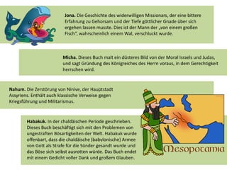 Jona. Die Geschichte des widerwilligen Missionars, der eine bittere
Erfahrung zu Gehorsam und der Tiefe göttlicher Gnade über sich
ergehen lassen musste. Dies ist der Mann der „von einem großen
Fisch“, wahrscheinlich einem Wal, verschluckt wurde.
Micha. Dieses Buch malt ein düsteres Bild von der Moral Israels und Judas,
und sagt Gründung des Königreiches des Herrn voraus, in dem Gerechtigkeit
herrschen wird.
Nahum. Die Zerstörung von Ninive, der Hauptstadt
Assyriens. Enthält auch klassische Verweise gegen
Kriegsführung und Militarismus.
Habakuk. In der chaldäischen Periode geschrieben.
Dieses Buch beschäftigt sich mit den Problemen von
ungestraften Bösartigkeiten der Welt. Habakuk wurde
offenbart, dass die chaldäische (babylonische) Armee
von Gott als Strafe für die Sünder gesandt wurde und
das Böse sich selbst ausrotten würde. Das Buch endet
mit einem Gedicht voller Dank und großem Glauben.
 
